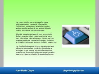José María Olayo olayo.blogspot.com
Las redes sociales son una nueva forma de
interconectarse y compartir información,
facilitando a las personas la relación con sus
amigos, con los amigos de sus amigos (difusión
viral) o a través de nuevas amistades.
Además, las redes sociales ofrecen un conjunto
de herramientas (chat, videoconferencia, etc.)
para interactuar y socializarse en tiempo real con
otras personas que comparten intereses similares;
actividades, opiniones, lecturas, trabajo, juegos, etc.
Las funcionalidades que ofrecen las redes sociales
e Internet son muchas, versátiles, inmediatas y
gratuitas, lo que supone una ventaja respecto a
otras formas de comunicación más convencionales,
y parecen claves en el éxito de estas plataformas.
 