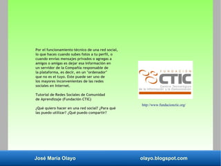 José María Olayo olayo.blogspot.com
Por el funcionamiento técnico de una red social,
lo que haces cuando subes fotos a tu perfil, o
cuando envías mensajes privados o agregas a
amigos o amigas es dejar esa información en
un servidor de la Compañía responsable de
la plataforma, es decir, en un "ordenador"
que no es el tuyo. Este puede ser uno de
los mayores inconvenientes de las redes
sociales en Internet.
Tutorial de Redes Sociales de Comunidad
de Aprendizaje (Fundación CTIC)
¿Qué quiero hacer en una red social? ¿Para qué
las puedo utilizar? ¿Qué puedo compartir?
http://www.fundacionctic.org/
 