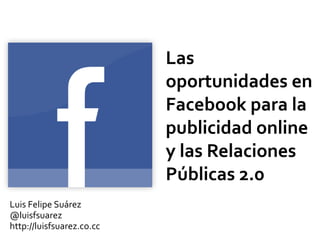 Las
oportunidades en
Facebook para la
publicidad online
y las Relaciones
Públicas 2.0
Luis Felipe Suárez
@luisfsuarez
http://luisfsuarez.co.cc
 