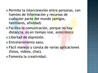 Permite la interconexión entre personas, con fuentes de información y recursos de cualquier parte del mundo (amigos, familiares, afinidad)Facilita la comunicación, porque no hay distancia, es en tiempo real, asincrónico Libertad de expresión.Entretenimiento sano.Fácil manejo y consta de varias aplicaciones (fotos, videos, chat).Fomenta la creatividad.