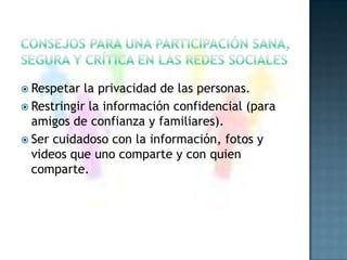consejos para una participación sana, segura y crítica en las redes socialesRespetar la privacidad de las personas.Restringir la información confidencial (para amigos de confianza y familiares).Ser cuidadoso con la información, fotos y videos que uno comparte y con quien comparte.