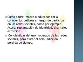 Como padre, madre o educador dar a conocer los peligros y riesgos de participar en las redes sociales, como por ejemplo: Acoso, suplantación de identidad, chantaje, extorción. Concientizar del uso moderado de las redes sociales, para evitar el ocio, adicción, o pérdida de tiempo.