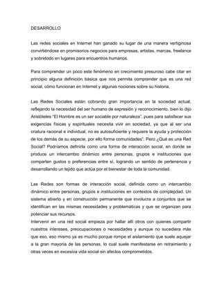 DESARROLLO


Las redes sociales en Internet han ganado su lugar de una manera vertiginosa
convirtiéndose en promisorios negocios para empresas, artistas, marcas, freelance
y sobretodo en lugares para encuentros humanos.


Para comprender un poco este fenómeno en crecimiento presuroso cabe citar en
principio alguna definición básica que nos permita comprender que es una red
social, cómo funcionan en Internet y algunas nociones sobre su historia.


Las Redes Sociales están cobrando gran importancia en la sociedad actual,
reflejando la necesidad del ser humano de expresión y reconocimiento, bien lo dijo
Aristóteles “El Hombre es un ser sociable por naturaleza”, pues para satisfacer sus
exigencias físicas y espirituales necesita vivir en sociedad, ya que al ser una
criatura racional e individual, no es autosuficiente y requiere la ayuda y protección
de los demás de su especie, por ello forma comunidades”. Pero ¿Qué es una Red
Social? Podríamos definirla como una forma de interacción social, en donde se
produce un intercambio dinámico entre personas, grupos e instituciones que
comparten gustos o preferencias entre sí, logrando un sentido de pertenencia y
desarrollando un tejido que actúa por el bienestar de toda la comunidad.


Las Redes son formas de interacción social, definida como un intercambio
dinámico entre personas, grupos e instituciones en contextos de complejidad. Un
sistema abierto y en construcción permanente que involucra a conjuntos que se
identifican en las mismas necesidades y problemáticas y que se organizan para
potenciar sus recursos.
Intervenir en una red social empieza por hallar allí otros con quienes compartir
nuestros intereses, preocupaciones o necesidades y aunque no sucediera más
que eso, eso mismo ya es mucho porque rompe el aislamiento que suele aquejar
a la gran mayoría de las personas, lo cual suele manifestarse en retraimiento y
otras veces en excesiva vida social sin afectos comprometidos.
 