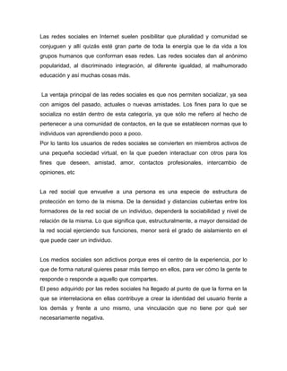 Las redes sociales en Internet suelen posibilitar que pluralidad y comunidad se
conjuguen y allí quizás esté gran parte de toda la energía que le da vida a los
grupos humanos que conforman esas redes. Las redes sociales dan al anónimo
popularidad, al discriminado integración, al diferente igualdad, al malhumorado
educación y así muchas cosas más.


La ventaja principal de las redes sociales es que nos permiten socializar, ya sea
con amigos del pasado, actuales o nuevas amistades. Los fines para lo que se
socializa no están dentro de esta categoría, ya que sólo me refiero al hecho de
pertenecer a una comunidad de contactos, en la que se establecen normas que lo
individuos van aprendiendo poco a poco.
Por lo tanto los usuarios de redes sociales se convierten en miembros activos de
una pequeña sociedad virtual, en la que pueden interactuar con otros para los
fines que deseen, amistad, amor, contactos profesionales, intercambio de
opiniones, etc


La red social que envuelve a una persona es una especie de estructura de
protección en torno de la misma. De la densidad y distancias cubiertas entre los
formadores de la red social de un individuo, dependerá la sociabilidad y nivel de
relación de la misma. Lo que significa que, estructuralmente, a mayor densidad de
la red social ejerciendo sus funciones, menor será el grado de aislamiento en el
que puede caer un individuo.


Los medios sociales son adictivos porque eres el centro de la experiencia, por lo
que de forma natural quieres pasar más tiempo en ellos, para ver cómo la gente te
responde o responde a aquello que compartes.
El peso adquirido por las redes sociales ha llegado al punto de que la forma en la
que se interrelaciona en ellas contribuye a crear la identidad del usuario frente a
los demás y frente a uno mismo, una vinculación que no tiene por qué ser
necesariamente negativa.
 