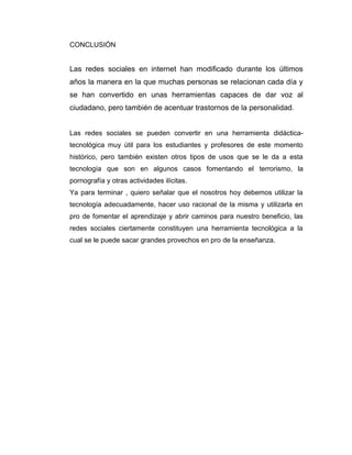 CONCLUSIÓN


Las redes sociales en internet han modificado durante los últimos
años la manera en la que muchas personas se relacionan cada día y
se han convertido en unas herramientas capaces de dar voz al
ciudadano, pero también de acentuar trastornos de la personalidad.


Las redes sociales se pueden convertir en una herramienta didáctica-
tecnológica muy útil para los estudiantes y profesores de este momento
histórico, pero también existen otros tipos de usos que se le da a esta
tecnología que son en algunos casos fomentando el terrorismo, la
pornografía y otras actividades ilícitas.
Ya para terminar , quiero señalar que el nosotros hoy debemos utilizar la
tecnología adecuadamente, hacer uso racional de la misma y utilizarla en
pro de fomentar el aprendizaje y abrir caminos para nuestro beneficio, las
redes sociales ciertamente constituyen una herramienta tecnológica a la
cual se le puede sacar grandes provechos en pro de la enseñanza.
 