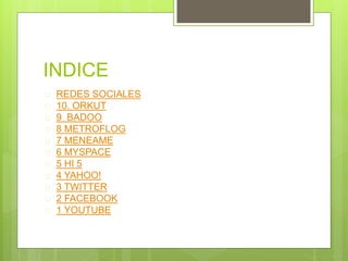 INDICE 
 REDES SOCIALES 
 10. ORKUT 
 9 BADOO 
 8 METROFLOG 
 7 MENEAME 
 6 MYSPACE 
 5 HI 5 
 4 YAHOO! 
 3 TWITTER 
 2 FACEBOOK 
 1 YOUTUBE 
 