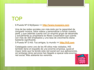 TOP 
 6 Puesto Nº 6 MySpace >> http://www.myspace.com 
Una de las redes sociales con más éxito por la capacidad de 
compartir música, fotos videos y personalizar a fondo nuestro 
perfil, y que además cuenta con un enorme grupo de desarrollo 
y actualmente su propietaria es News Corporation que cuenta 
con más de 300 empleados y una tasa de crecimiento diaria 
bastante significante. 
 5 Puesto Nº 5 Hi5: Tus amigos, tu mundo >> http://hi5.com 
Catalogada como uno de los 40 sitios más visitados, Hi5 
también tiene el respaldo de una enorme empresa, quizá el 
mayor éxito que ha tenido esta red social son sus aplicaciones, 
sin embargo otros servicios han llegado a opacar esta enorme 
red social. Más adelante los veremos. 
 