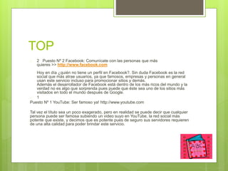 TOP 
 2 Puesto Nº 2 Facebook: Comunícate con las personas que más 
quieres >> http://www.facebook.com 
Hoy en día ¿quién no tiene un perfil en Facebook?. Sin duda Facebook es la red 
social que más atrae usuarios, ya que famosos, empresas y personas en general 
usan este servicio incluso para promocionar sitios y demás. 
Además el desarrollador de Facebook está dentro de los más ricos del mundo y la 
verdad no es algo que sorprenda pues puede que éste sea uno de los sitios más 
visitados en todo el mundo después de Google. 
 1 
Puesto Nº 1 YouTube: Ser famoso ya! http://www.youtube.com 
Tal vez el título sea un poco exagerado, pero en realidad se puede decir que cualquier 
persona puede ser famosa subiendo un video suyo en YouTube, la red social más 
potente que existe, y decimos que es potente pues de seguro sus servidores requieren 
de una alta calidad para poder brindar este servicio. 
 