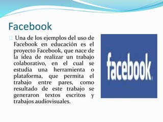 Facebook
Una de los ejemplos del uso de
Facebook en educación es el
proyecto Facebook, que nace de
la idea de realizar un trabajo
colaborativo, en el cual se
estudia una herramienta o
plataforma, que permita el
trabajo entre pares, como
resultado de este trabajo se
generaron textos escritos y
trabajos audiovisuales.
 