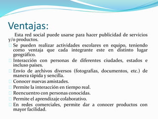 Ventajas:
Esta red social puede usarse para hacer publicidad de servicios
y/o productos.
Se pueden realizar actividades escolares en equipo, teniendo
como ventaja que cada integrante este en distinto lugar
geográfico.
Interacción con personas de diferentes ciudades, estados e
incluso países.
Envío de archivos diversos (fotografías, documentos, etc.) de
manera rápida y sencilla.
Conocer nuevas amistades.
Permite la interacción en tiempo real.
Reencuentro con personas conocidas.
Permite el aprendizaje colaborativo.
En redes comerciales, permite dar a conocer productos con
mayor facilidad.
 