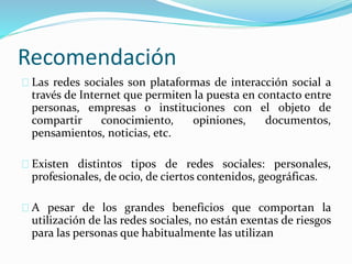 Recomendación
Las redes sociales son plataformas de interacción social a
través de Internet que permiten la puesta en contacto entre
personas, empresas o instituciones con el objeto de
compartir conocimiento, opiniones, documentos,
pensamientos, noticias, etc.
Existen distintos tipos de redes sociales: personales,
profesionales, de ocio, de ciertos contenidos, geográficas.
A pesar de los grandes beneficios que comportan la
utilización de las redes sociales, no están exentas de riesgos
para las personas que habitualmente las utilizan
 