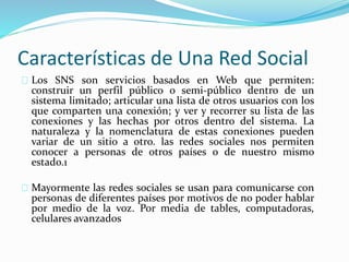 Características de Una Red Social
Los SNS son servicios basados en Web que permiten:
construir un perfil público o semi-público dentro de un
sistema limitado; articular una lista de otros usuarios con los
que comparten una conexión; y ver y recorrer su lista de las
conexiones y las hechas por otros dentro del sistema. La
naturaleza y la nomenclatura de estas conexiones pueden
variar de un sitio a otro. las redes sociales nos permiten
conocer a personas de otros países o de nuestro mismo
estado.1
Mayormente las redes sociales se usan para comunicarse con
personas de diferentes países por motivos de no poder hablar
por medio de la voz. Por media de tables, computadoras,
celulares avanzados
 