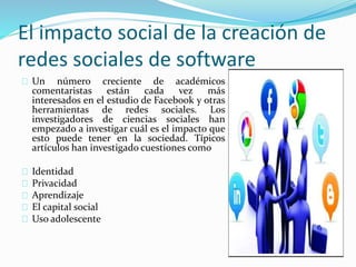 El impacto social de la creación de
redes sociales de software
Un número creciente de académicos
comentaristas están cada vez más
interesados en el estudio de Facebook y otras
herramientas de redes sociales. Los
investigadores de ciencias sociales han
empezado a investigar cuál es el impacto que
esto puede tener en la sociedad. Típicos
artículos han investigado cuestiones como
Identidad
Privacidad
Aprendizaje
El capital social
Uso adolescente
 