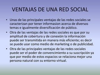 VENTAJAS DE UNA RED SOCIAL
• Unas de las principales ventajas de las redes sociales se
  caracterizan por tener informasion acerca de diversos
  temas e igualmente diversificación de público.
• Otra de las ventajas de las redes sociales es que por su
  amplitud de cobertura y de conexión la información
  puede ser transmitida en manera más eficiente; es decir
  se puede usar como medio de marketing o de publicidad.
• Otra de las principales ventajas de las redes sociales
  puede ser el poder de convencimiento a su suscripción ya
  que por medio de estos espacios se relaciona mejor una
  persona natural con su entorno virtual.
 