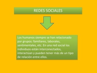 REDES SOCIALES
Los humanos siempre se han relacionado
por grupos: familiares, laborales,
sentimentales, etc. En una red social los
individuos están interconectados,
interactúan y pueden tener más de un tipo
de relación entre ellos.
 