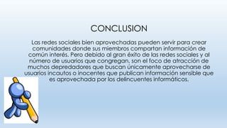 CONCLUSION
Las redes sociales bien aprovechadas pueden servir para crear
comunidades donde sus miembros compartan información de
común interés. Pero debido al gran éxito de las redes sociales y al
número de usuarios que congregan, son el foco de atracción de
muchos depredadores que buscan únicamente aprovecharse de
usuarios incautos o inocentes que publican información sensible que
es aprovechada por los delincuentes informáticos.
 