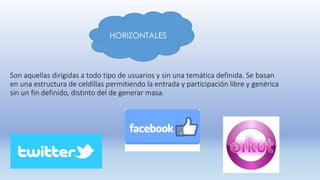 HORIZONTALES
Son aquellas dirigidas a todo tipo de usuarios y sin una temática definida. Se basan
en una estructura de celdillas permitiendo la entrada y participación libre y genérica
sin un fin definido, distinto del de generar masa.
 