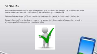 VENTAJAS
Facilitan la comunicación a mucha gente, que por falta de tiempo, de habilidades o de
habilidades de comunicación escrita, les resulta muy conveniente.
Diluyen fronteras geográficas y sirven para conectar gente sin importar la distancia
Tener información actualizada acerca de temas de interés, además permiten acudir a
eventos, participar en actos y conferencias
 