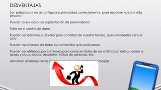 DESVENTAJAS
Son peligrosas si no se configura la privacidad correctamente, pues exponen nuestra vida
privada
Pueden darse casos de suplantación de personalidad
Falta en el control de datos
Pueden ser adictivas y devorar gran cantidad de nuestro tiempo, pues son ideales para el
ocio
Pueden apoderarse de todos los contenidos que publicamos
Pueden ser utilizadas por criminales para conocer datos de sus víctimas en delitos: como el
acoso y abuso sexual, secuestro, tráfico de personas, etc.
Absorben el tiempo de los jóvenes con el uso de tantas tecnologías
 