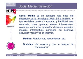 MTW 9.0
Asignatura 1
                 Social Media. Definición

                  Social Media es un concepto que nace del
                  desarrollo de la tecnología Web 2.0 e Internet, y
                  que se define como la capacidad y habilidad para
                  compartir, crear, generar, opinar, interaccionar,
                  colaborar, comunicar, aprender, descubrir, enseñar,
                  mostrar, intercambiar, participar, en definitiva
                  escuchar y tener voz en Internet.

                        Medios: Plataformas, herramientas, etc.

                        Sociales: Uso masivo y con un carácter de
                                  comunicación


08/11/2012     MTW 9.0 – Módulo Redes Sociales                          21
 