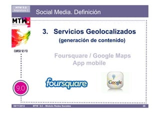 MTW 9.0
Asignatura 1
                 Social Media. Definición


                      3. Servicios Geolocalizados
                                    (generación de contenido)

                                Foursquare / Google Maps
                                     App mobile




08/11/2012     MTW 9.0 – Módulo Redes Sociales                  26
 