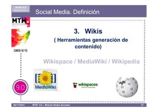 MTW 9.0
Asignatura 1
                 Social Media. Definición


                                                 3. Wikis
                                ( Herramientas generación de
                                        contenido)

                       Wikispace / MediaWiki / Wikipedia




08/11/2012     MTW 9.0 – Módulo Redes Sociales                 27
 