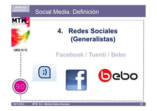 MTW 9.0
Asignatura 1
                 Social Media. Definición


                                   4. Redes Sociales
                                      (Generalistas)

                                  Facebook / Tuenti / Bebo




08/11/2012     MTW 9.0 – Módulo Redes Sociales               29
 