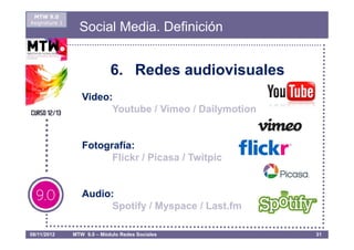 MTW 9.0
Asignatura 1
                 Social Media. Definición


                            6. Redes audiovisuales
                  Video:
                        Youtube / Vimeo / Dailymotion


                  Fotografía:
                        Flickr / Picasa / Twitpic


                  Audio:
                        Spotify / Myspace / Last.fm

08/11/2012     MTW 9.0 – Módulo Redes Sociales          31
 