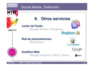 MTW 9.0
Asignatura 1
                 Social Media. Definición


                                    8. Otros servicios
                  Lector de Feeds:
                        Google Reader / Bloglines


                  Red de presentaciones:
                       SlideShare


                  Analítica Web:
                         Google analytics / Bit.ly / Alexa

08/11/2012     MTW 9.0 – Módulo Redes Sociales               33
 