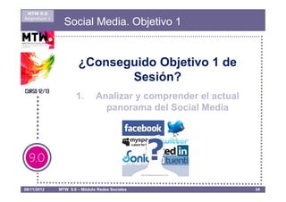 MTW 9.0
Asignatura 1
                 Social Media. Objetivo 1


                       ¿Conseguido Objetivo 1 de
                              Sesión?
                      1.       Analizar y comprender el actual
                                 panorama del Social Media




08/11/2012     MTW 9.0 – Módulo Redes Sociales                   34
 