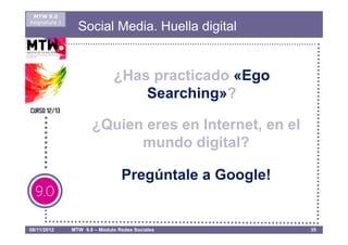 MTW 9.0
Asignatura 1
                 Social Media. Huella digital


                              ¿Has practicado «Ego
                                  Searching»?

                      ¿Quien eres en Internet, en el
                            mundo digital?

                                 Pregúntale a Google!


08/11/2012     MTW 9.0 – Módulo Redes Sociales          35
 