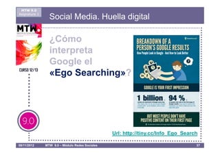 MTW 9.0
Asignatura 1
                 Social Media. Huella digital

                 ¿Cómo
                 interpreta
                 Google el
                 «Ego Searching»?




                                                 Url: http://tiny.cc/Info_Ego_Search

08/11/2012     MTW 9.0 – Módulo Redes Sociales                                     37
 