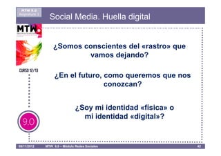 MTW 9.0
Asignatura 1
                 Social Media. Huella digital


                   ¿Somos conscientes del «rastro» que
                           vamos dejando?

                    ¿En el futuro, como queremos que nos
                                   conozcan?


                                ¿Soy mi identidad «física» o
                                  mi identidad «digital»?


08/11/2012     MTW 9.0 – Módulo Redes Sociales                 42
 