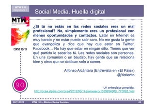 MTW 9.0
Asignatura 1
                 Social Media. Huella digital

                ¿Si tú no estás en las redes sociales eres un mal
                profesional? No, simplemente eres un profesional con
                menos oportunidades y contactos. Estar en Internet es
                muy barato y no estar puede salir caro. No me gusta la gente
                que evangeliza y dice que hay que estar en Twitter,
                Facebook… No hay que estar en ningún sitio. Tienes que ver
                qué partido le sacarías tú. Las redes sociales son personas.
                En una comunión o un bautizo, hay gente que se relaciona
                bien y otros que se dedican solo a comer.

                                          Alfonso Alcántara (Entrevista en «El Pais»)
                                                                           @Yoriento


                                                                    Url entrevista completa:
                 http://ccaa.elpais.com/ccaa/2012/06/17/paisvasco/1339954609_775092.html


08/11/2012     MTW 9.0 – Módulo Redes Sociales                                                 43
 