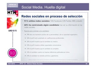 MTW 9.0
Asignatura 1
                 Social Media. Huella digital

                 Redes sociales en proceso de selección




08/11/2012     MTW 9.0 – Módulo Redes Sociales            44
 