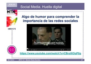 MTW 9.0
Asignatura 1
                 Social Media. Huella digital

                   Algo de humor para comprender la
                   importancia de las redes sociales




                https://www.youtube.com/watch?v=CBroIXOqP0g

08/11/2012     MTW 9.0 – Módulo Redes Sociales                47
 