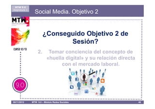 MTW 9.0
Asignatura 1
                 Social Media. Objetivo 2


                         ¿Conseguido Objetivo 2 de
                                Sesión?
                    2.      Tomar conciencia del concepto de
                           «huella digital» y su relación directa
                                 con el mercado laboral.




08/11/2012     MTW 9.0 – Módulo Redes Sociales                      48
 