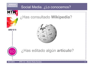 MTW 9.0
Asignatura 1
                 Social Media. ¿Lo conocemos?

               ¿Has consultado Wikipedia?




                 ¿Has editado algún artículo?

08/11/2012     MTW 9.0 – Módulo Redes Sociales   5
 