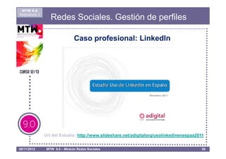 MTW 9.0
Asignatura 1
                  Redes Sociales. Gestión de perfiles

                               Caso profesional: LinkedIn




               Url del Estudio: http://www.slideshare.net/adigitalorg/usolinkedinenespaa2011


08/11/2012      MTW 9.0 – Módulo Redes Sociales                                            50
 