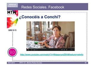 MTW 9.0
Asignatura 1
                 Redes Sociales. Facebook

               ¿Conocéis a Conchi?




               http://www.youtube.com/watch?v=BdgqsrymZDU&feature=relmfu


08/11/2012     MTW 9.0 – Módulo Redes Sociales                             59
 