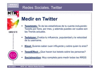 MTW 9.0
Asignatura 1
                 Redes Sociales. Twitter


                Medir en Twitter
                    Tweetstats: Te da las estadísticas de tu cuenta incluyendo:
                    Tweets por hora, por mes, y además puedes ver cuales son
                    las Trends actuales.

                    Twitalyzer: Evalúa tu influencia, popularidad y la velocidad
                    de tu username.

                    Klout: Quieres saber cuan influyente y sobre quien lo eres?

                    TweetEffect: ¿Que hacen tus tweets sobre las personas?

                    Socialmention: Muy completa para medir todas las RRSS


08/11/2012     MTW 9.0 – Módulo Redes Sociales                                     74
 