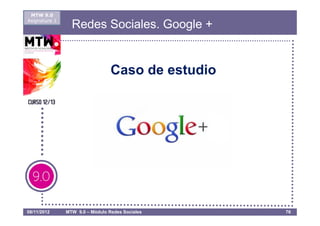 MTW 9.0
Asignatura 1
                 Redes Sociales. Google +


                                 Caso de estudio




08/11/2012     MTW 9.0 – Módulo Redes Sociales     76
 