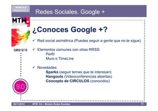 MTW 9.0
Asignatura 1
                 Redes Sociales. Google +


               ¿Conoces Google +?
                   Red social asimétrica (Puedes seguir a gente que no te sigue)

                   Elementos comunes con otras RRSS:
                       Perfil
                       Muro o TimeLine

                   Novedades:
                       Sparks (seguir temas que te interesan)
                       Hangouts (Videoconferencias abiertas)
                       Concepto de CIRCULOS (conocidos)




08/11/2012     MTW 9.0 – Módulo Redes Sociales                                     77
 