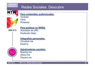 MTW 9.0
Asignatura 1
                 Redes Sociales. Descubre
                Para contenidos audiovisuales:
                Youtube
                Flickr
                Pinterest

                Para publicar en RRSS:
                Acortador de URL
                Hootsuite (App)

                Infografías personales:
                Vizualize.me
                Easel.ly

                Aglutinadores sociales:
                Bioping.me
                About.me
                Flavors.me

08/11/2012     MTW 9.0 – Módulo Redes Sociales   79
 