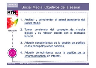 MTW 9.0
Asignatura 1
                 Social Media. Objetivos de la sesión


               1. Analizar y comprender el actual panorama del
                  Social Media.

               2. Tomar conciencia del concepto de «huella
                  digital» y su relación directa con el mercado
                  laboral.

               3. Adquirir conocimientos de la gestión de perfiles
                  en las principales redes sociales.

               4. Adquirir conocimientos para la gestión de la
                  «marca personal» en Internet.

08/11/2012     MTW 9.0 – Módulo Redes Sociales                       8
 