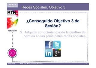 MTW 9.0
Asignatura 1
                 Redes Sociales. Objetivo 3


                       ¿Conseguido Objetivo 3 de
                              Sesión?
               3. Adquirir conocimientos de la gestión de
                 perfiles en las principales redes sociales.




08/11/2012     MTW 9.0 – Módulo Redes Sociales             81
 