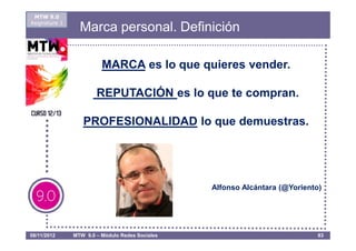 MTW 9.0
Asignatura 1
                 Marca personal. Definición

                         MARCA es lo que quieres vender.

                       REPUTACIÓN es lo que te compran.

                  PROFESIONALIDAD lo que demuestras.




                                                 Alfonso Alcántara (@Yoriento)




08/11/2012     MTW 9.0 – Módulo Redes Sociales                               83
 