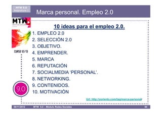 MTW 9.0
Asignatura 1
                 Marca personal. Empleo 2.0

                               10 ideas para el empleo 2.0.
               1. EMPLEO 2.0
               2. SELECCIÓN 2.0
               3. OBJETIVO.
               4. EMPRENDER.
               5. MARCA
               6. REPUTACIÓN
               7. SOCIALMEDIA ‘PERSONAL’.
               8. NETWORKING.
               9. CONTENIDOS.
               10. MOTIVACIÓN
                                                 Url: http://yoriento.com/tag/marca-personal/

08/11/2012     MTW 9.0 – Módulo Redes Sociales                                                  84
 