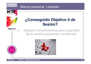 MTW 9.0
Asignatura 1
                    Marca personal. LinkedIn


                        ¿Conseguido Objetivo 4 de
                               Sesión?
               4.     Adquirir conocimientos para la gestión
                       de la «marca personal» en Internet.




08/11/2012      MTW 9.0 – Módulo Redes Sociales                93
 