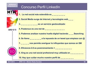 MTW 9.0
Asignatura 1
                 Concurso Perfil LinkedIn
               1. La red social más extendida es _ _ _ _ _ _ _ _

               2. Social Media surge de Internet y tecnologías web _ _ _

               3. _ _ _ _ _ _ _ _ _ _ es un servicio geolocalizado

               4. Posterous es una red de _ _ _ _ _ _ _ _ _ _ _ _

               5. Podemos analizar nuestra huella digital haciendo _ _ _ Searching

               6. Se llama _ _ _ _ _ _ _ a la repuesta de un tweet que empieza con @

               7. _ _ _ _ _ nos permite averiguar lo influyentes que somos en SM

               8. Eficiencia 2.0 es posicionamiento + _ _ _ _ _ _ _ _ _ _

               9. Xing es una red social profesional muy utilizada en _ _ _ _ _ _ _ _

               10. Hay que cuidar mucho nuestro perfil de _ _ _ _ _ _ _ _

08/11/2012     MTW 9.0 – Módulo Redes Sociales                                          94
 